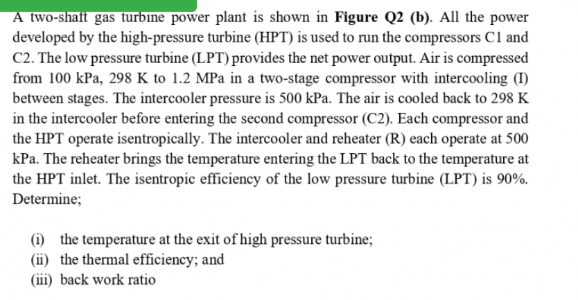 A two-shaft gas turbine power plant is shown in Figure Q2 (b). All the power
developed by the high-pressure turbine (HPT) is used to run the compressors C1 and
C2. The low pressure turbine (LPT) provides the net power output. Air is compressed
from 100 kPa, 298 K to 1.2 MPa in a two-stage compressor with intercooling (I)
between stages. The intercooler pressure is 500 kPa. The air is cooled back to 298 K
in the intercooler before entering the second compressor (C2). Each compressor and
the HPT operate isentropically. The intercooler and reheater (R) each operate at 500
kPa. The reheater brings the temperature entering the LPT back to the temperature at
the HPT inlet. The isentropic efficiency of the low pressure turbine (LPT) is 90%.
Determine;
(i) the temperature at the exit of high pressure turbine;
(ii) the thermal efficiency; and
(iii) back work ratio
