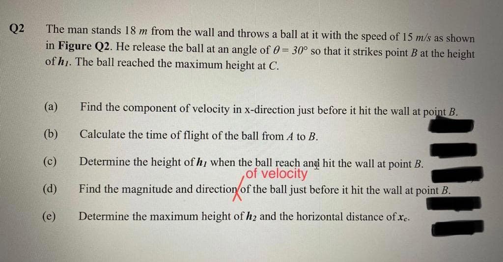Q2
The man stands 18 m from the wall and throws a ball at it with the speed of 15 m/s as shown
in Figure Q2. He release the ball at an angle of 0= 30° so that it strikes point B at the height
of h1. The ball reached the maximum height at C.
(a)
Find the component of velocity in x-direction just before it hit the wall at point B.
(b)
Calculate the time of flight of the ball from A to B.
(c)
Determine the height of hi when the ball reach anui hit the wall at point B.
,of velocity
Find the magnitude and direction of the ball just before it hit the wall at point B.
(d)
(e)
Determine the maximum height of h2 and the horizontal distance of xe.
