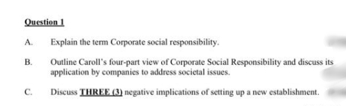 Question 1
A.
Explain the term Corporate social responsibility.
В.
Outline Caroll's four-part view of Corporate Social Responsibility and discuss its
application by companies to address societal issues.
Discuss THREE (3) negative implications of setting up a new establishment.
C.
