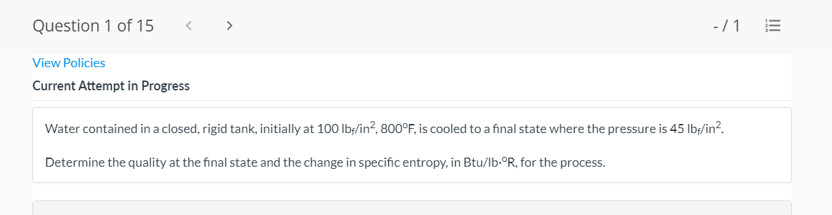 Question 1 of 15
>
-/ 1
View Policies
Current Attempt in Progress
Water contained in a closed, rigid tank, initially at 100 lbf/in?, 800°F, is cooled to a final state where the pressure is 45 Ibf/in?.
Determine the quality at the final state and the change in specific entropy, in Btu/lb-°R, for the process.
II
