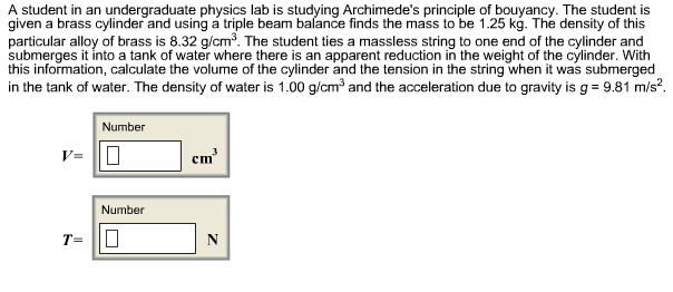 A student in an undergraduate physics lab is studying Archimede's principle of bouyancy. The student is
given a brass cylinder and using á triple beam balance finds the mass to be 1.25 kg. The density of this
particular alloy of brass is 8.32 g/cm3. The student ties a massless string to one end of the cylinder and
submerges it into a tank of water where there is an apparent reduction in the weight of the cylinder. With
this information, calculate the volume of the cylinder and the tension in the string when it was submerged
in the tank of water. The density of water is 1.00 g/cm3 and the acceleration due to gravity is g 9.81 m/s2
Number
V=
Number
T=
