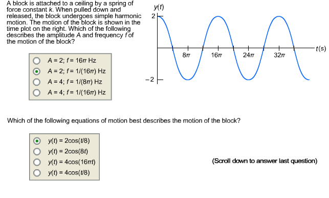 A block is attached to a ceiling by a spring of
y(1)
force constant k. When pulled down and
released, the block undergoes simple harmonic
motion. The motion of the block is shown in the
time plot on the right. Which of the following
describes the amplitude A and frequency fof
the motion of the block?
2
t(s)
16п
24T
32п
8т
A = 2; f= 16 Hz
A = 2; f= 1/(16m) Hz
A = 4; f = 1/(8m) Hz
A = 4; f= 1/(16m) Hz
Which of the following equations of motion best describes the motion of the block?
y(1) = 2cos(18)
y(1) = 2cos(81)
y(t) = 4cos(16nt)
y(t) = 4cos(t/8)
%3D
(Scroll down to answer last question)
