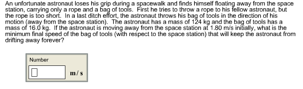 An unfortunate astronaut loses his grip during a spacewalk and finds himself floating away from the space
station, carrying only a rope and a bag of tools. First he tries to throw a rope to his fellow astronaut, but
the rope is too short. In a last ditch effort, the astronaut throws his bag of tools in the direction of his
motion (away from the space station). The astronaut has a mass of 124 kg and the bag of tools has a
mass of 16.0 kg. If the astronaut is moving away from the space station at 1.80 m/s initially, what is the
minimum final speed of the bag of tools (with respect to the space station) that will keep the astronaut from
drifting away forever?
Number
m/s
