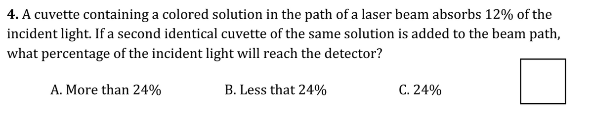 4. A cuvette containing a colored solution in the path of a laser beam absorbs 12% of the
incident light. If a second identical cuvette of the same solution is added to the beam path,
what percentage of the incident light will reach the detector?
A. More than 24%
B. Less that 24%
C. 24%