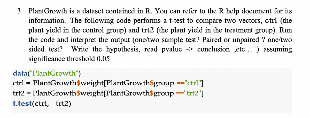 3. PlantGrowth is a dataset contained in R. You can refer to the R help document for its
information. The following code performs a t-test to compare two vectors, ctrl (the
plant yield in the control group) and trt2 (the plant yield in the treatment group). Run
the code and interpret the output (one/two sample test? Paired or unpaired ? one/two
sided test? Write the hypothesis, read pvalue -> conclusion ,etc... ) assuming
significance threshold 0.05
data("PlantGrowth")
ctrl = PlantGrowth$weight[PlantGrowth$group =="ctrl"]
PlantGrowth$weight[PlantGrowth$group==="trt2"]
trt2 =
t.test(ctrl, trt2)