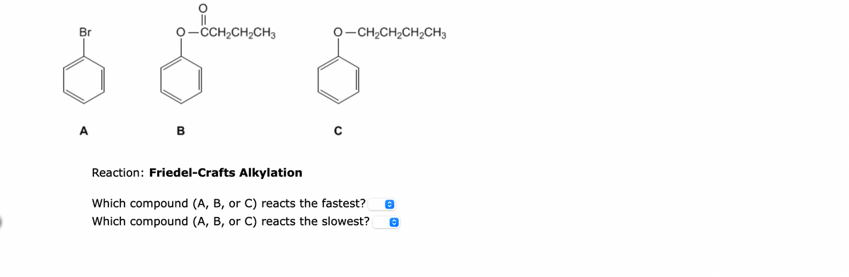 Br
A
O-CCH₂CH₂CH3
B
O–CH,CH,CH,CH3
C
Reaction: Friedel-Crafts Alkylation
Which compound (A, B, or C) reacts the fastest?
Which compound (A, B, or C) reacts the slowest?
↑
ŵ