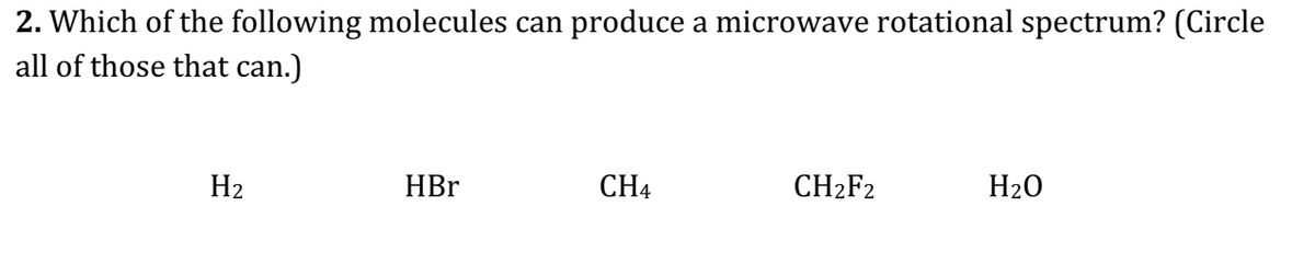 2. Which of the following molecules can produce a microwave rotational spectrum? (Circle
all of those that can.)
H₂
HBr
CH4
CH₂F2
H₂O