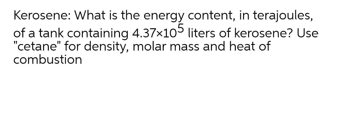 Kerosene: What is the energy content, in terajoules,
of a tank containing 4.37x1o5 liters of kerosene? Use
"cetane" for density, molar mass and heat of
combustion
