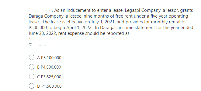 As an inducement to enter a lease, Legaspi Company, a lessor, grants
Daraga Company, a lessee, nine months of free rent under a five year operating
lease. The lease is effective on July 1, 2021, and provides for monthly rental of
P500,000 to begin April 1, 2022. In Daraga's income statement for the year ended
June 30, 2022, rent expense should be reported as
A P5,100,000
B P4,500,000
C P3,825,000
D P1,500,000

