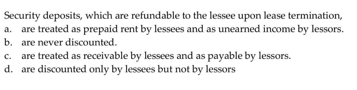 Security deposits, which are refundable to the lessee upon lease termination,
are treated as prepaid rent by lessees and as unearned income by lessors.
а.
b. are never discounted.
are treated as receivable by lessees and as payable by lessors.
d. are discounted only by lessees but not by lessors
С.
