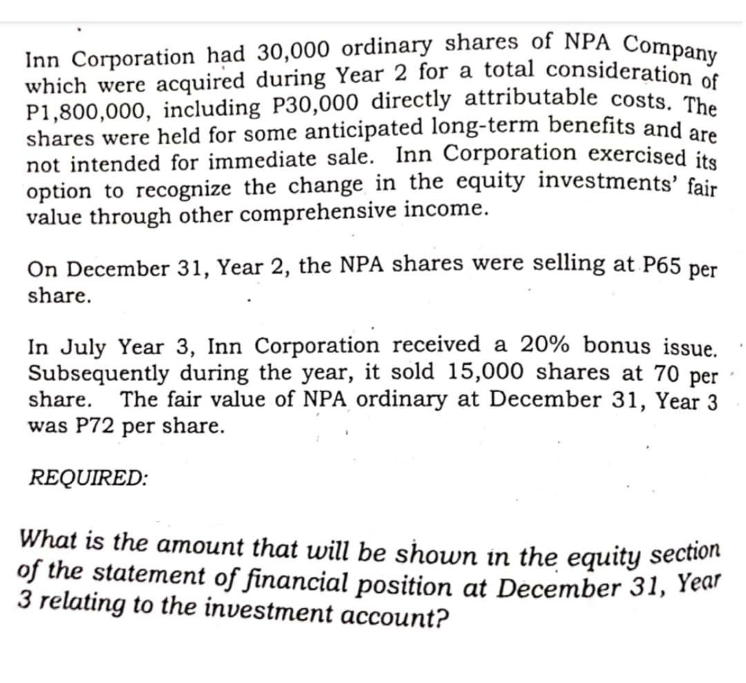 Inn Corporation had 30,000 ordinary shares of NPA Company
which were acquired during Year 2 for a total consideration of
P1,800,000, including P30,000 directly attributable costs. The
shares were held for some anticipated long-term benefits and are
not intended for immediate sale. Inn Corporation exercised its
option to recognize the change in the equity investments' fair
value through other comprehensive income.
On December 31, Year 2, the NPA shares were selling at P65 per
share.
In July Year 3, Inn Corporation received a 20% bonus issue.
Subsequently during the year, it sold 15,000 shares at 70 per
share.
The fair value of NPA ordinary at December 31, Year 3
was P72 per share.
REQUIRED:
What is the amount that will be shown in the equity sectiot
of the statement of financial position at December 31, Year
3 relating to the investment account?
