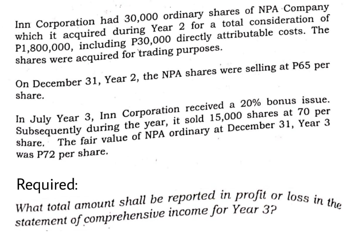 What total amount shall be reported in profit or loss in the
Inn Corporation had 30,000 ordinary shares of NPA Company
which it acquired during Year 2 for a total consideration of
P1,800,000, including P30,000 directly attributable costs. The
shares were acquired for trading purposes.
On December 31, Year 2, the NPA shares were selling at P65 per
share.
In July Year 3, Inn Corporation received a 20% bonus issue.
Subsequently during the year, it sold 15,000 shares at 70 per
share.
The fair value of NPA ordinary at December 31, Year 3
was P72 per share.
Required:
statement of comprehensive income for Year 3?
