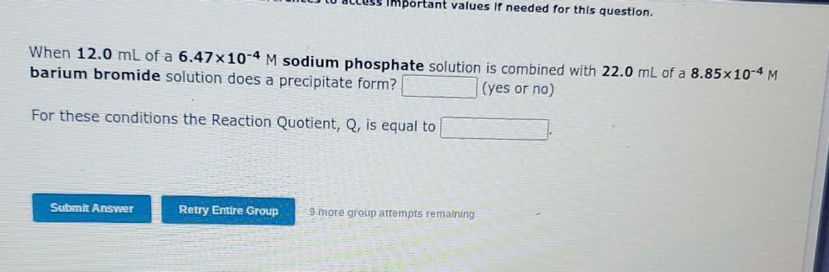 Important values If needed for this question.
When 12.0 mL of a 6.47x10-4 M sodium phosphate solution is combined with 22.0 mL of a 8.85x10-4 M
barium bromide solution does a precipitate form?
(yes or no)
For these conditions the Reaction Quotient, Q, is equal to
Submit Answer
Retry Entire Group
9 more group attempts remaining
