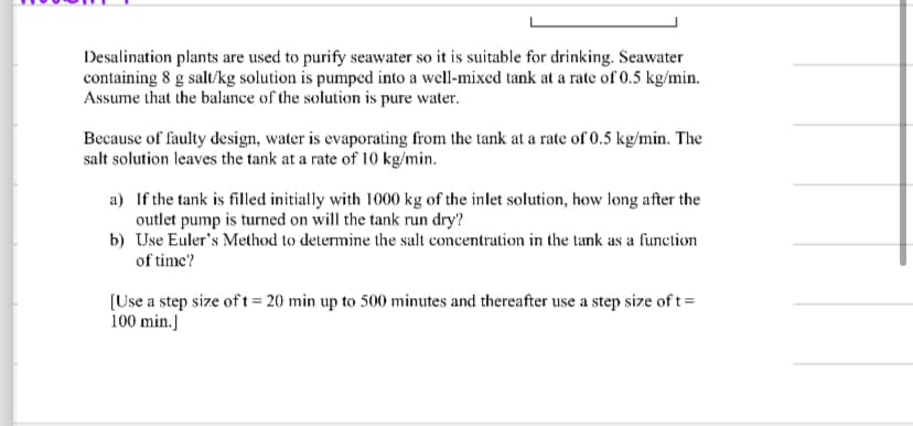 Desalination plants are used to purify seawater so it is suitable for drinking. Seawater
containing 8 g salt/kg solution is pumped into a well-mixed tank at a rate of 0.5 kg/min.
Assume that the balance of the solution is pure water.
Because of faulty design, water is evaporating from the tank at a rate of 0.5 kg/min. The
salt solution leaves the tank at a rate of 10 kg/min.
a) If the tank is filled initially with 1000 kg of the inlet solution, how long after the
outlet pump is turned on will the tank run dry?
b)
Use Euler's Method to determine the salt concentration in the tank as a function
of time?
[Use a step size of t = 20 min up to 500 minutes and thereafter use a step size of t=
100 min.]