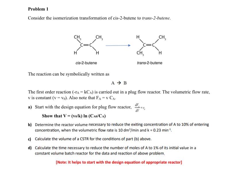 Problem 1
Consider the isomerization transformation of cis-2-butene to trans-2-butene.
CH₁₂
CH₁₂
CH₁₂
H
H
CH3
H
trans-2-butene
cis-2-butene
The reaction can be symbolically written as
A → B
The first order reaction (-rA = KCA) is carried out in a plug flow reactor. The volumetric flow rate,
v is constant (v=vo). Also note that FA = V CA.
a) Start with the design equation for plug flow reactor,
dF
dV
Show that V = (vo/k) In (CAO/CA)
b) Determine the reactor volume necessary to reduce the exiting concentration of A to 10% of entering
concentration, when the volumetric flow rate is 10 dm³/min and k = 0.23 min¹.
c) Calculate the volume of a CSTR for the conditions of part (b) above.
d) Calculate the time necessary to reduce the number of moles of A to 1% of its initial value in a
constant volume batch reactor for the data and reaction of above problem.
[Note: It helps to start with the design equation of appropriate reactor]