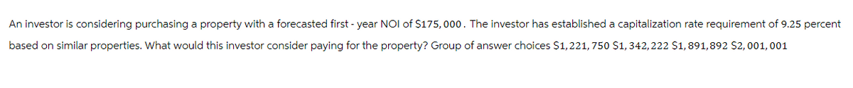 An investor is considering purchasing a property with a forecasted first-year NOI of $175,000. The investor has established a capitalization rate requirement of 9.25 percent
based on similar properties. What would this investor consider paying for the property? Group of answer choices $1,221, 750 $1, 342, 222 $1,891,892 $2,001, 001