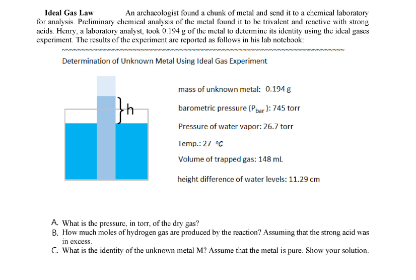Ideal Gas Law
for analysis. Preliminary chemical analysis of the metal found it to be trivalent and reactive with strong
acids. Henry, a laboratory analyst, took (0.194 g of the metal to determine its identity using the ideal gases
experiment. The results of the experiment are reported as follows in his lab notcbook:
An archaeologist found a chunk of metal and send it to a chemical laboratory
Determination of Unknown Metal Using Ideal Gas Experiment
mass of unknown metal: 0.194 g
barometric pressure (Pbar ): 745 tor
Pressure of water vapor: 26.7 torr
Temp.: 27 °C
Volume of trapped gas: 148 ml
height difference of water levels: 11.29 cm
A. What is the pressure, in torr, of the dry gas?
B. How much moles of hydrogen gas are produced by the reaction? Assuming that the strong acid was
in excess.
C. What is the identity of the unknown metal M? Assume that the metal is pure. Show your solution.
