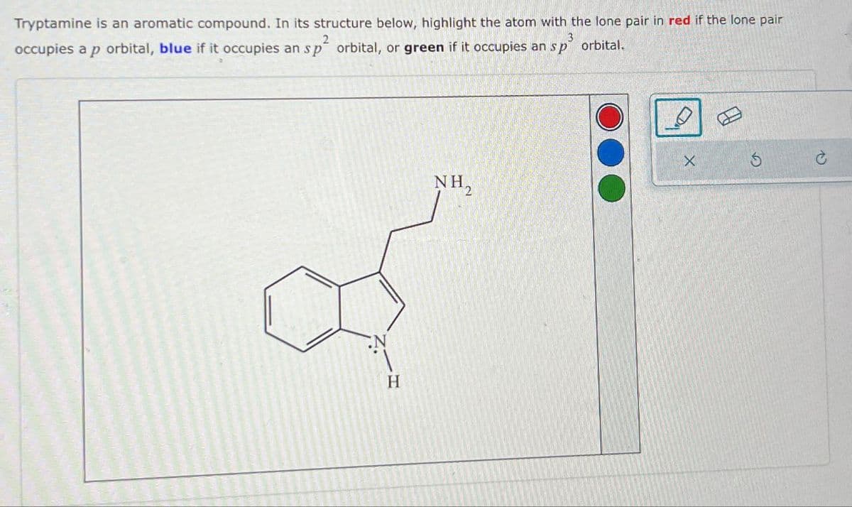Tryptamine is an aromatic compound. In its structure below, highlight the atom with the lone pair in red if the lone pair
occupies a p orbital, blue if it occupies an sp² orbital, or green if it occupies an sp³ orbital.
2
3
H
X
NH₂