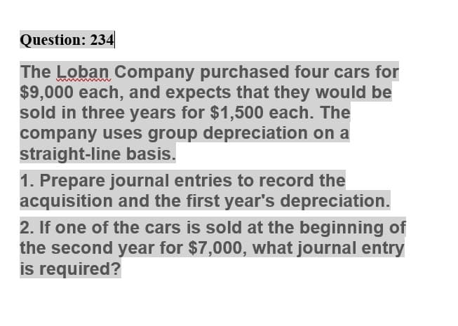 Question: 234
The Loban Company purchased four cars for
$9,000 each, and expects that they would be
sold in three years for $1,500 each. The
company uses group depreciation on a
straight-line basis.
1. Prepare journal entries to record the
acquisition and the first year's depreciation.
2. If one of the cars is sold at the beginning of
the second year for $7,000, what journal entry
is required?