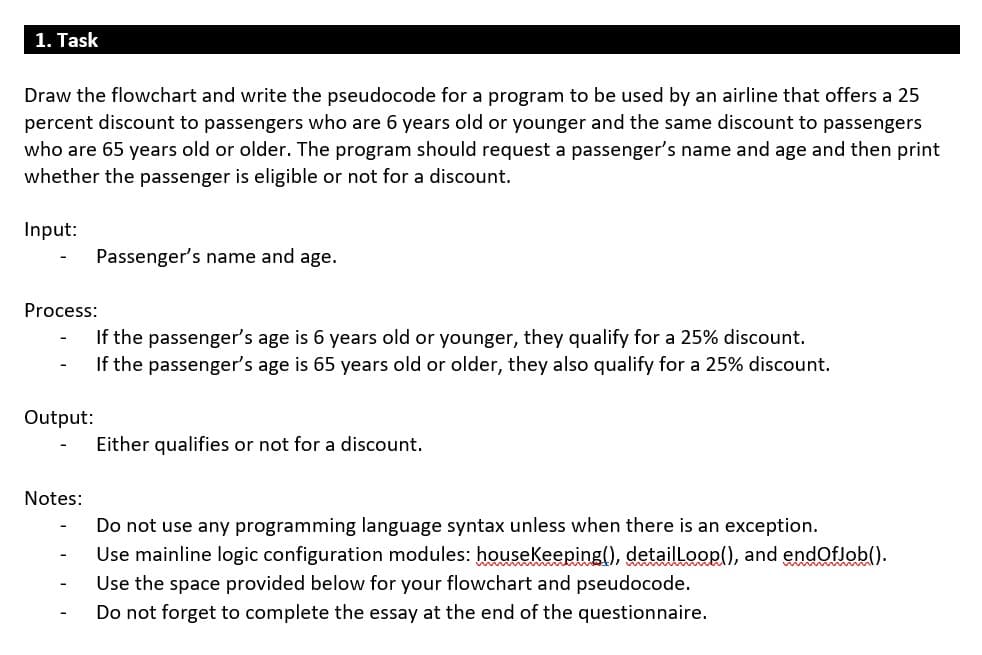 1. Task
Draw the flowchart and write the pseudocode for a program to be used by an airline that offers a 25
percent discount to passengers who are 6 years old or younger and the same discount to passengers
who are 65 years old or older. The program should request a passenger's name and age and then print
whether the passenger is eligible or not for a discount.
Input:
Passenger's name and age.
Process:
If the passenger's age is 6 years old or younger, they qualify for a 25% discount.
If the passenger's age is 65 years old or older, they also qualify for a 25% discount.
Output:
Either qualifies or not for a discount.
Notes:
Do not use any programming language syntax unless when there is an exception.
Use mainline logic configuration modules: houseKeeping(), detailLoop(), and endOflob().
Use the space provided below for your flowchart and pseudocode.
Do not forget to complete the essay at the end of the questionnaire.
