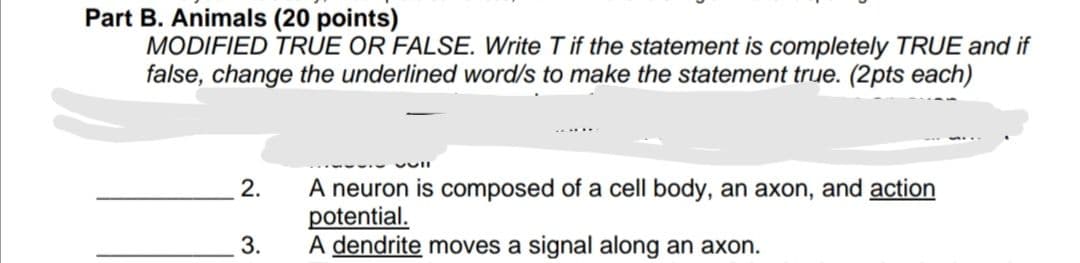 Part B. Animals (20 points)
MODIFIED TRUE OR FALSE. Write T if the statement is completely TRUE and if
false, change the underlined word/s to make the statement true. (2pts each)
vull
2.
A neuron is composed of a cell body, an axon, and action
potential.
3.
A dendrite moves a signal along an axon.