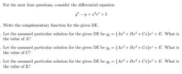 For the next four questions, consider the differential cquation
y" - y = a*e* + 5
. Write the complementary function for the given DE.
. Let the assumed particular solution for the given DE be Yp = (Ar³ + Bx² + Ca)e + E. What is
the value of A?
. Let the assumed particular solution for the given DE be Yp = (Ar³ + Ba² + Cx)e + E. What is
the value of C?
. Let the assumed particular solution for the given DE be Yp = (Ar³ + Bx² + Cx)e* + E. What is
the value of E?
