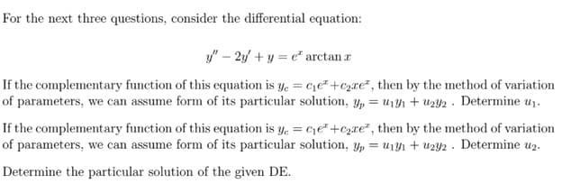 For the next three questions, consider the differential equation:
y" – 2y + y = e" arctan r
If the complementary function of this equation is y. = ce+czxe², then by the method of variation
of parameters, we can assume form of its particular solution, y, = u1Y1 + uzY2 . Determine u1.
If the complementary function of this equation is y. = ce"+c2re*, then by the method of variation
of parameters, we can assume form of its particular solution, y, = u1Yı + uzy2 . Determine uz.
Determine the particular solution of the given DE.
