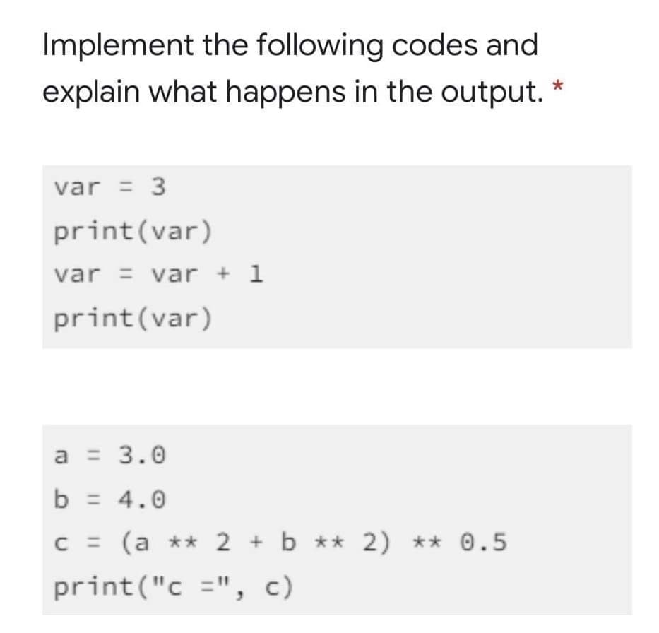 Implement the following codes and
explain what happens in the output. *
var = 3
print(var)
var = var + 1
print(var)
a = 3.0
b = 4.0
C = (a ** 2 + b ** 2) ** 0.5
print("c =", c)
