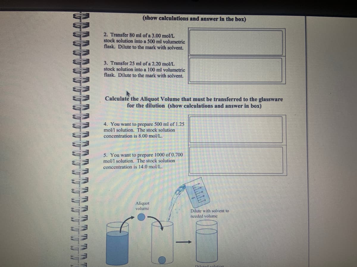 * * * *
ANNUEL
TTTTTTT
(show calculations and answer in the box)
2. Transfer 80 ml of a 3.00 mol/L
stock solution into a 500 ml volumetric
flask. Dilute to the mark with solvent.
3. Transfer 25 ml of a 2.20 mol/L
stock solution into a 100 ml volumetric
flask. Dilute to the mark with solvent.
Calculate the Aliquot Volume that must be transferred to the glassware
for the dilution (show calculations and answer in box)
4. You want to prepare 500 ml of 1.25
mol/l solution. The stock solution
concentration is 8.00 mol/L.
5. You want to prepare 1000 of 0.700
mol/l solution. The stock solution
concentration is 14.0 mol/L.
Aliquot
volume
Dilute with solvent to
needed volume
Diluted solution