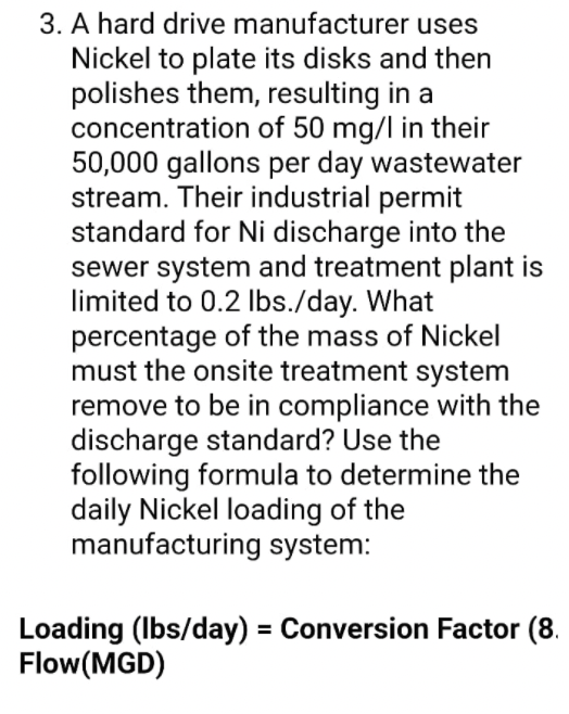 3. A hard drive manufacturer uses
Nickel to plate its disks and then
polishes them, resulting in a
concentration of 50 mg/l in their
50,000 gallons per day wastewater
stream. Their industrial permit
standard for Ni discharge into the
sewer system and treatment plant is
limited to 0.2 Ibs./day. What
percentage of the mass of Nickel
must the onsite treatment system
remove to be in compliance with the
discharge standard? Use the
following formula to determine the
daily Nickel loading of the
manufacturing system:
Loading (Ibs/day) = Conversion Factor (8.
Flow(MGD)

