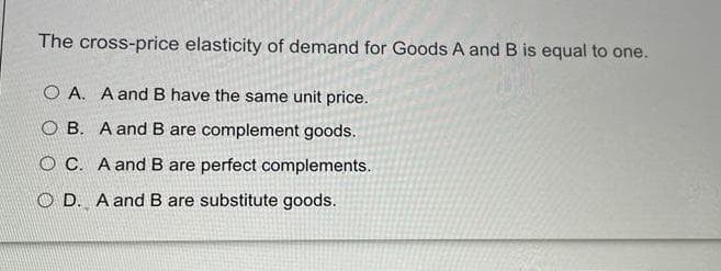 The cross-price elasticity of demand for Goods A and B is equal to one.
O A. A and B have the same unit price.
O B. A and B are complement goods.
O C. A and B are perfect complements.
O D. A and B are substitute goods.
