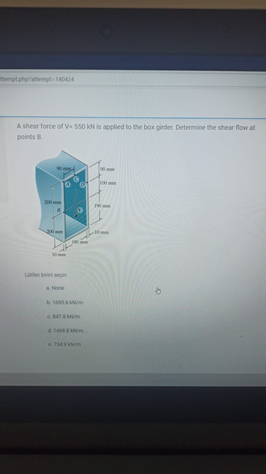 ttempt.php?attempt=140424
A shear force of V= 550 kN is applied to the box girder. Determine the shear flow at
points B.
90 mm
90 mm
100 mm
200 mm
190 mm
B
200 mm
10 mm
180 mm
10 mm
Lütfen birini seçin:
a. None
b. 1695.6 kN/m
C. 847.8 kN/m
d. 1469.8 kN/m.
e. 734.9 kN/m

