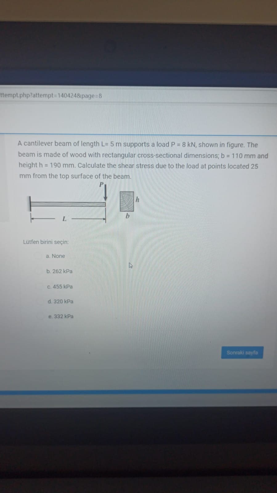 ttempt.php?attempt3D1404248&page=8
A cantilever beam of length L= 5 m supports a load P = 8 kN, shown in figure. The
beam is made of wood with rectangular cross-sectional dimensions; b = 110 mm and
height h = 190 mm. Calculate the shear stress due to the load at points located 25
mm from the top surface of the beam.
L.
Lütfen birini seçin:
a. None
b. 262 kPa
C. 455 kPa
d. 320 kPa
e. 332 kPa
Sonraki sayfa
