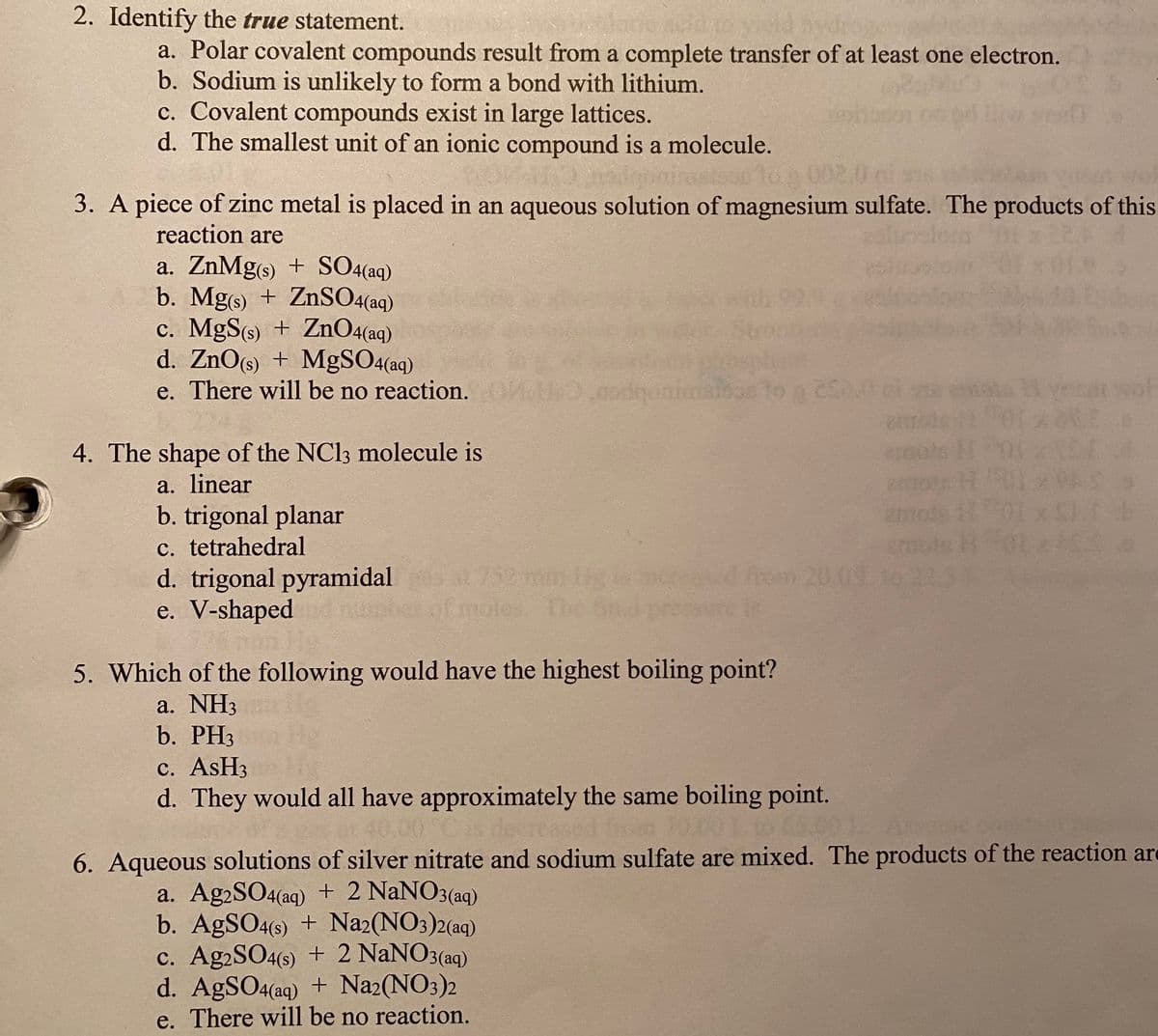 2. Identify the true statement.
a. Polar covalent compounds result from a complete transfer of at least one electron.
b. Sodium is unlikely to form a bond with lithium.
c. Covalent compounds exist in large lattices.
d. The smallest unit of an ionic compound is a molecule.
3. A piece of zinc metal is placed in an aqueous solution of magnesium sulfate. The products of this
reaction are
a. ZnMg(s) + SO4(aq)
b. Mg(s) + ZnSO4(aq)
c. MgS(s) + ZnO4(aq)
d. ZnO(s) + MgSO4(aq)
e. There will be no reaction.
4. The shape of the NC13 molecule is
a. linear
b. trigonal planar
c. tetrahedral
d. trigonal pyramidal
e. V-shaped
Imi
5. Which of the following would have the highest boiling point?
a. NH3
b. PH3
c. AsH3
d. They would all have approximately the same boiling point.
20
6. Aqueous solutions of silver nitrate and sodium sulfate are mixed. The products of the reaction are
a. Ag2SO4(aq) + 2 NaNO3(aq)
b. AgSO4(s) + Na2(NO3)2(aq)
c. Ag2SO4(s) + 2 NaNO3(aq)
d. AgSO4(aq) + Na2(NO3
e. There will be no reaction.