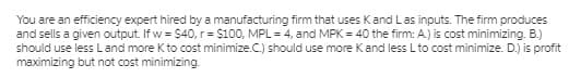 You are an efficiency expert hired by a manufacturing firm that uses Kand Las inputs. The firm produces
and sells a given output. If w = $40, r = $100, MPL = 4, and MPK = 40 the firm: A.) is cost minimizing. B.)
should use less Land more Kto cost minimize.C.) should use more Kand less L to cost minimize. D.) is profit
maximizing but not cost minimizing.
