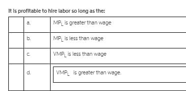 It Is profitable to hlre labor so long as the:
a.
MP is greater than wage
b.
MP is less than wage
C.
VMP is less than wage
d.
VMP is greater than wage.
