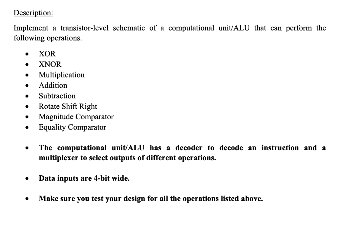 Description:
Implement a transistor-level schematic of a computational unit/ALU that can perform the
following operations.
XOR
● XNOR
Multiplication
Addition
Subtraction
● Rotate Shift Right
Magnitude Comparator
● Equality Comparator
The computational unit/ALU has a decoder to decode an instruction and a
multiplexer to select outputs of different operations.
Data inputs are 4-bit wide.
Make sure you test your design for all the operations listed above.