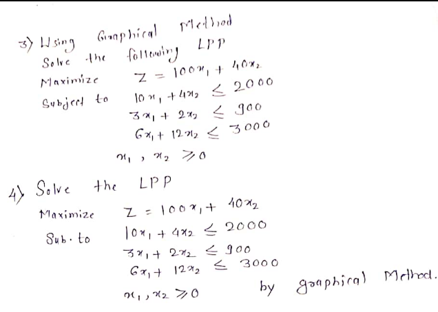 Mellied
3) H sing Gronp hical
Solve the
follewing
LPP
Maximize
Z = 100", +
%3D
lo ", + 41, < 2000
3x, + 2x, < goo
6 x, + 121, < 3000
Subjerd to
4) Selve
Solve
the
LPP
Maximize
Z = 100",+ 10x2
T0x, + 4x2 < 2000
Sub. to
3, + 272
G7, + 122 < 3000
つ」,2 20
by goaphira) Mthod.

