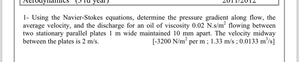 1- Using the Navier-Stokes equations, determine the pressure gradient along flow, the
average velocity, and the discharge for an oil of viscosity 0.02 N.s/m² flowing between
two stationary parallel plates 1 m wide maintained 10 mm apart. The velocity midway
between the plates is 2 m/s.
[-3200 N/m² per m; 1.33 m/s ; 0.0133 m³/s]