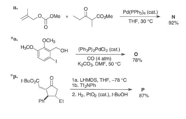 OMe +
1,00
Pd(PPh3)4 (cat.)
CO₂Me
N
THF, 30 °C
92%
n.
*0.
хазать
H3CO
OCH3
*p.
t-BuO₂C
Ph
OH
(Ph3P)2PdCl2 (cat.)
о
CO (4 atm)
78%
K2CO3, DMF, 50 °C
Et
1a. LHMDS, THF, -78 °C
1b. Tf₂NPh
2. H2, PtO2 (cat.), t-BuOH
P
87%