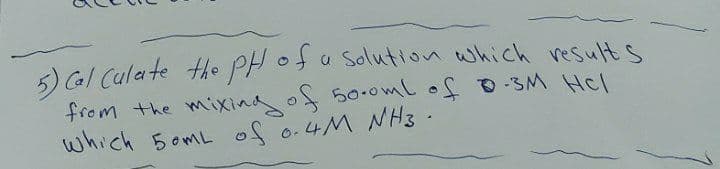 5) GI Culate the PH ofa solution which results
from the mixing of 50.0ml of -SM Hel
which 5omL of o.4M NH3 .
