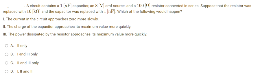 . A circuit contains a 1 [F] capacitor, an 8 [V] emf source, and a 100 [] resistor connected in series. Suppose that the resistor was
replaced with 10 [kn] and the capacitor was replaced with 1 [nF]. Which of the following would happen?
1. The current in the circuit approaches zero more slowly.
II. The charge of the capacitor approaches its maximum value more quickly.
III. The power dissipated by the resistor approaches its maximum value more quickly.
O A. II only
B.
O C.
I and III only
II and III only
OD. I, II and III