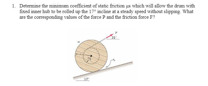 1. Determine the minimum coefficient of static friction us which will allow the drum with
fixed inner hub to be rolled up the 17° incline at a steady speed without slipping. What
are the corresponding values of the force P and the friction force F?
rig
17°
31°