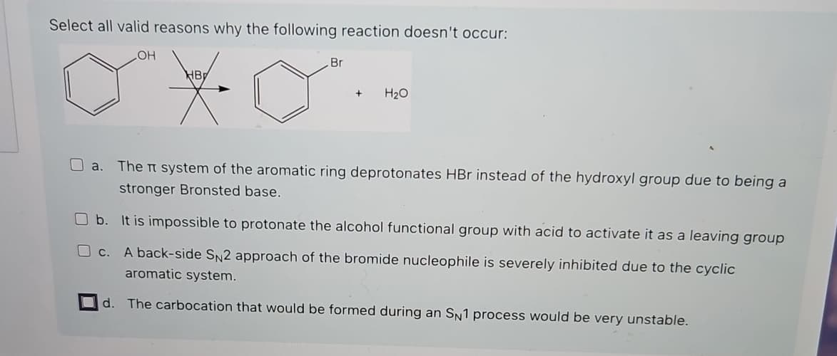 Select all valid reasons why the following reaction doesn't occur:
OH
Br
d.
+
H₂O
a. The system of the aromatic ring deprotonates HBr instead of the hydroxyl group due to being a
stronger Bronsted base.
b. It is impossible to protonate the alcohol functional group with acid to activate it as a leaving group
c.
A back-side SN2 approach of the bromide nucleophile is severely inhibited due to the cyclic
aromatic system.
The carbocation that would be formed during an SN1 process would be very unstable.