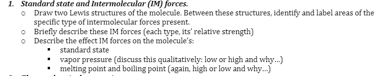 1. Standard state and Intermolecular (IM) forces.
o Draw two Lewis structures of the molecule. Between these structures, identify and label areas of the
specific type of intermolecular forces present.
o Briefly describe these IM forces (each type, its' relative strength)
o Describe the effect IM forces on the molecule's:
standard state
vapor pressure (discuss this qualitatively: low or high and why...)
melting point and boiling point (again, high or low and why...)
