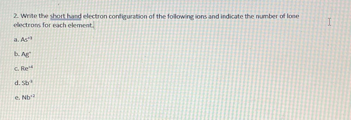 2. Write the short hand electron configuration of the following ions and indicate the number of lone
electrons for each element.
a. As+3
b. Ag
C. Re+4
d. Sb³
e. Nb+2
I