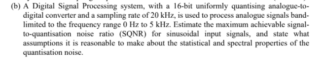 (b) A Digital Signal Processing system, with a 16-bit uniformly quantising analogue-to-
digital converter and a sampling rate of 20 kHz, is used to process analogue signals band-
limited to the frequency range 0 Hz to 5 kHz. Estimate the maximum achievable signal-
to-quantisation noise ratio (SQNR) for sinusoidal input signals, and state what
assumptions it is reasonable to make about the statistical and spectral properties of the
quantisation noise.
