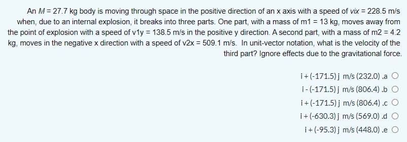 An M = 27.7 kg body is moving through space in the positive direction of an x axis with a speed of vix = 228.5 m/s
when, due to an internal explosion, it breaks into three parts. One part, with a mass of m1 = 13 kg, moves away from
the point of explosion with a speed of v1y = 138.5 m/s in the positive y direction. A second part, with a mass of m2 = 4.2
kg, moves in the negative x direction with a speed of v2x = 509.1 m/s. In unit-vector notation, what is the velocity of the
third part? Ignore effects due to the gravitational force.
i+(-171.5) j m/s (232.0) .a O
i-(-171.5) j m/s (806.4) .b O
i+(-171.5) j m/s (806.4) .c O
i+ (-630.3) j m/s (569.0) .d O
i+ (-95.3) j m/s (448.0) .e O
