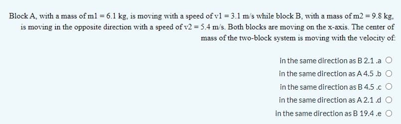 Block A, with a mass of ml = 6.1 kg, is moving with a speed of v1 = 3.1 m/s while block B, with a mass of m2 = 9.8 kg,
is moving in the opposite direction with a speed of v2 = 5.4 m/s. Both blocks are moving on the x-axis. The center of
mass of the two-block system is moving with the velocity of.
in the same direction as B 2.1 .a O
in the same direction as A 4.5 .b O
in the same direction as B 4.5 .c O
in the same direction as A 2.1.d O
in the same direction as B 19.4 .e O
