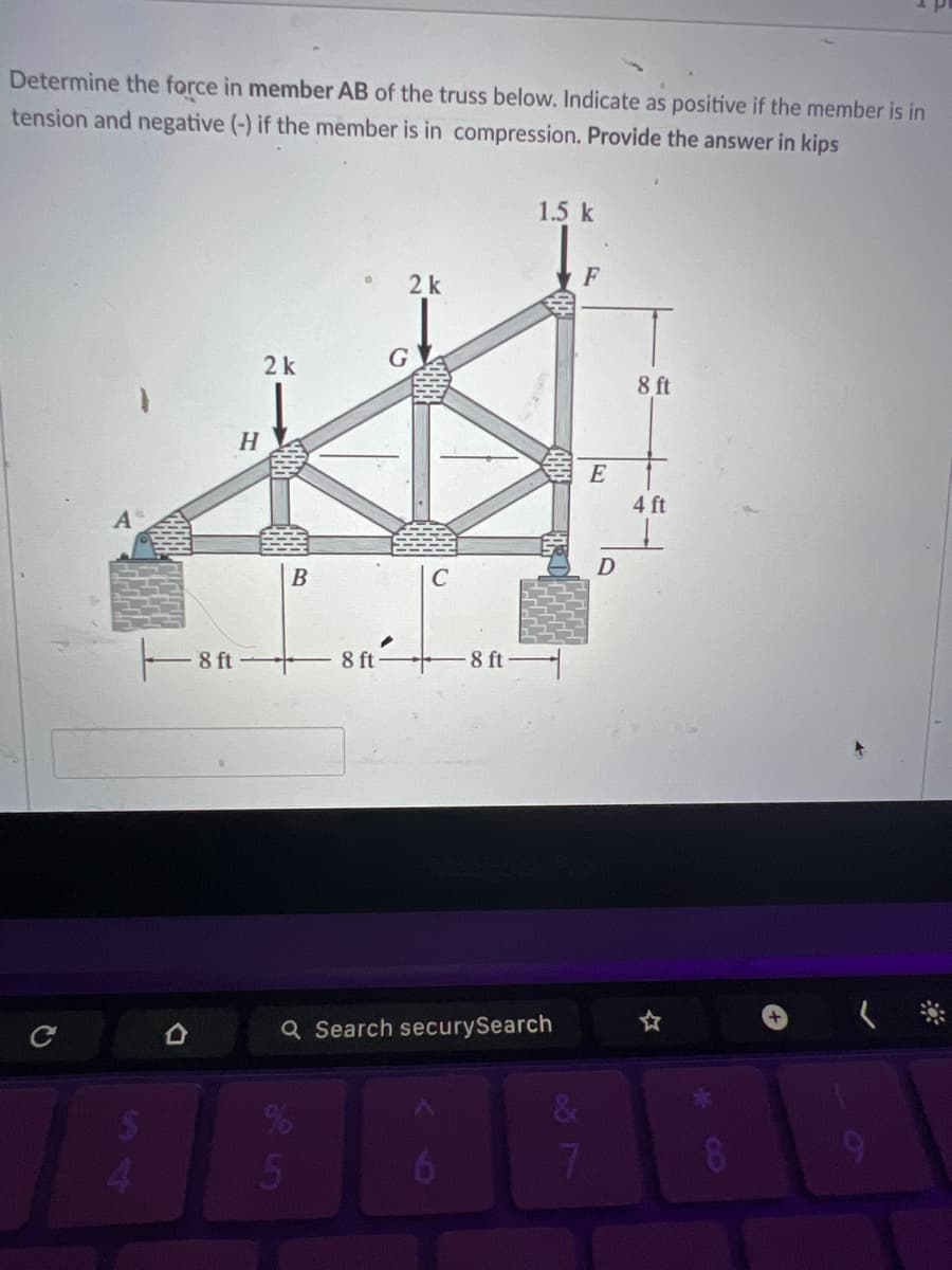 Determine the force in member AB of the truss below. Indicate as positive if the member is in
tension and negative (-) if the member is in compression. Provide the answer in kips
t
H
1.5 k
F
2 k
2 k
G
B
C
.
8 ft
8 ft
-8 ft
8 ft
E
D
4 ft
Q Search securySearch
5
17
&
8